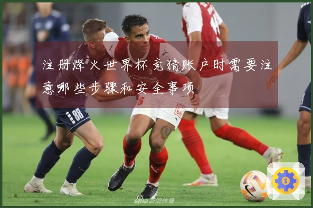 注册烽火世界杯竞猜账户时需要注意哪些步骤和安全事项